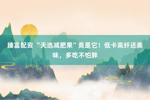 臻富配资 “天选减肥果”竟是它！低卡高纤还美味，多吃不怕胖
