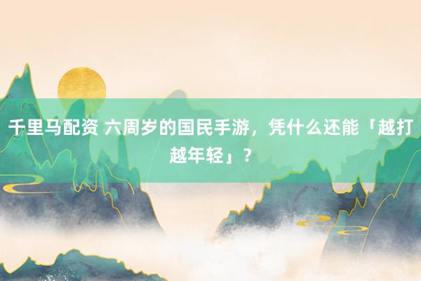 千里马配资 六周岁的国民手游，凭什么还能「越打越年轻」？