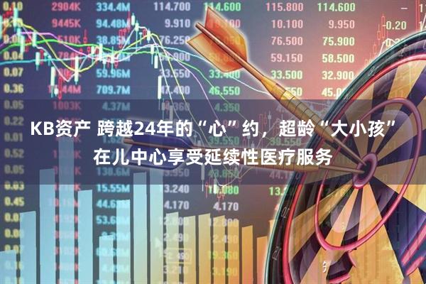 KB资产 跨越24年的“心”约，超龄“大小孩”在儿中心享受延续性医疗服务
