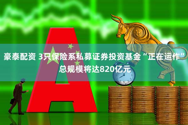 豪泰配资 3只保险系私募证券投资基金“正在运作” 总规模将达820亿元