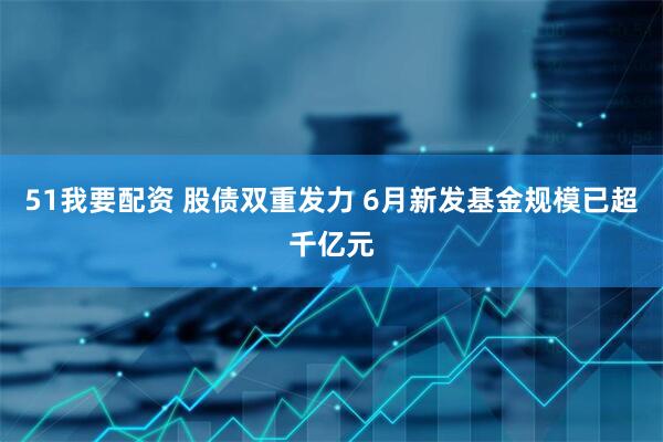 51我要配资 股债双重发力 6月新发基金规模已超千亿元