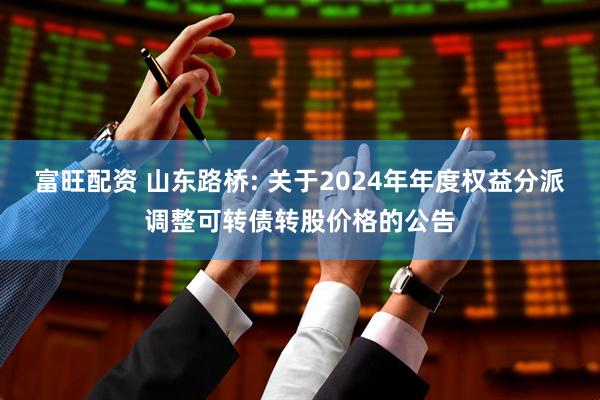 富旺配资 山东路桥: 关于2024年年度权益分派调整可转债转股价格的公告
