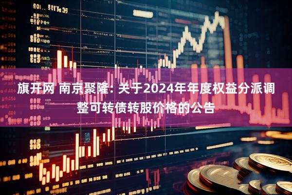 旗开网 南京聚隆: 关于2024年年度权益分派调整可转债转股价格的公告