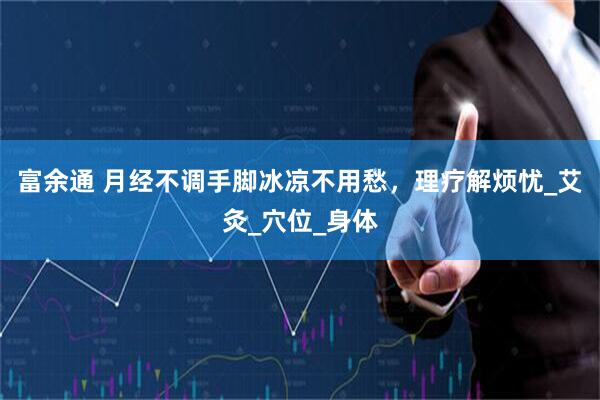富余通 月经不调手脚冰凉不用愁，理疗解烦忧_艾灸_穴位_身体