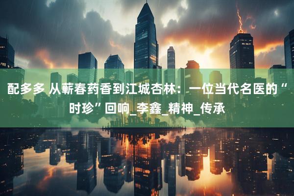 配多多 从蕲春药香到江城杏林：一位当代名医的“时珍”回响_李鑫_精神_传承