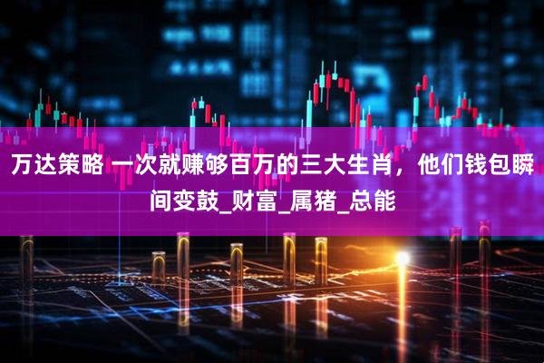 万达策略 一次就赚够百万的三大生肖，他们钱包瞬间变鼓_财富_属猪_总能