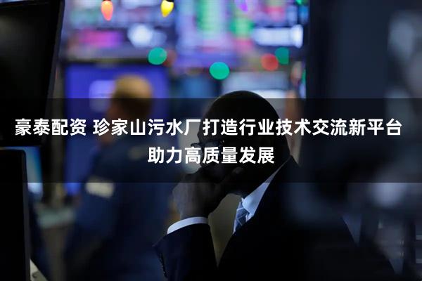 豪泰配资 珍家山污水厂打造行业技术交流新平台 助力高质量发展