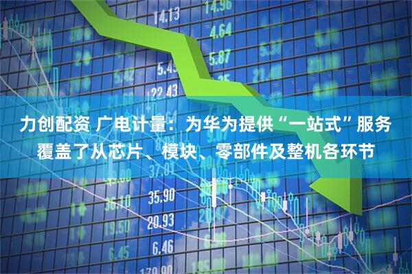 力创配资 广电计量：为华为提供“一站式”服务覆盖了从芯片、模块、零部件及整机各环节