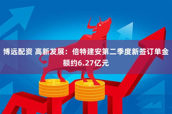 博远配资 高新发展：倍特建安第二季度新签订单金额约6.27亿元