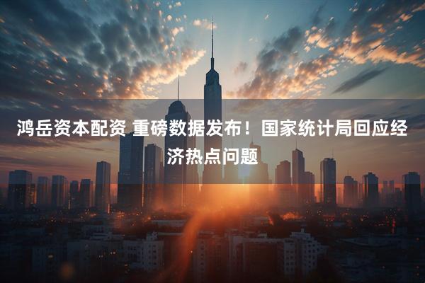 鸿岳资本配资 重磅数据发布！国家统计局回应经济热点问题