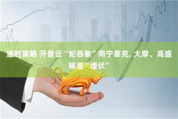 迪时策略 开普云“蛇吞象”南宁泰克, 大摩、高盛精准“埋伏”