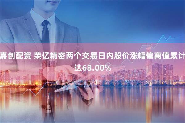嘉创配资 荣亿精密两个交易日内股价涨幅偏离值累计达68.00%