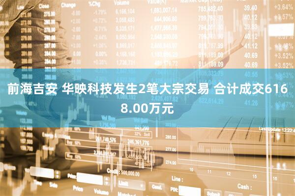 前海吉安 华映科技发生2笔大宗交易 合计成交6168.00万元