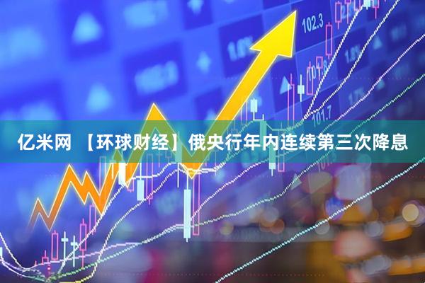 亿米网 【环球财经】俄央行年内连续第三次降息